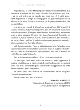 6
LA MÉTHODE MAPWRITING
Aujourd’hui, le Mind Mapping reste malheureusement trop mal
transmis. Combien de fois ai-je entendu des personnes me dire:
«  ça ne sert à rien, ça ne marche pas pour moi » ? Il suffit pour-
tant de prendre le temps d’accompagner ces personnes pour qu’ils
changent de point de vue et commencent à appliquer ces méthodes
au quotidien.
« Je pense par exemple à Géraud, qui avait raté son BAC deux fois à
cause d’une seule matière dans laquelle il était très défaillant. Nous avons
travaillé ensemble à développer ses méthodes d’apprentissage, notamment
avec le Mind Mapping. Six mois plus tard, il comprenait la matière en
question et prenait même du plaisir à faire des exercices. Une fois le BAC
en poche, il m’a confié qu’il souhaitait finalement poursuivre ses études.
Rien n’aurait pu me faire plus plaisir. »
« De la même manière, Pierre ne s’était jamais senti à l’aise dans notre
système éducatif et accumulait les mauvaises notes. Il a appris à transfor-
mer ses cours en cartes mentales. Quelques mois plus tard, il obtenait un
18,5/20 à un oral d’histoire! »
Des histoires comme celles-ci, il en existe des centaines.
Le livre que vous tenez entre vos mains va vous apprendre à
mettre vos idées sur le papier. Mais les méthodes qu’ils présentent
sont tout aussi pertinentes pour comprendre et apprendre un texte
ou un discours, gérer des projets.
Ne passez pas à côté. Surtout, ne vous contenez pas de lire passi-
vement: expérimentez.
Amusez-vous avec vos neurones!
Sébastien MARTINEZ
Champion de France de la mémoire (2015)
Auteur, formateur et entrepreneur
 