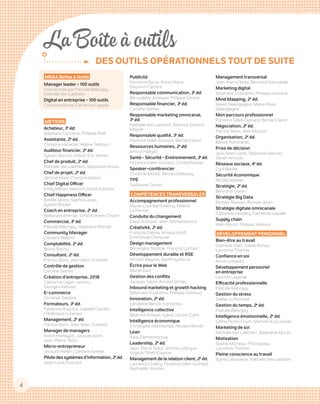 4
La Boîte à outils
DES OUTILS OPÉRATIONNELS TOUT DE SUITE
MEGA Boîtes à Outils
Manager leader - 100 outils
Coordonnée par Pascale Bélorgey,
Nathalie Van Laethem
Digital en entreprise - 100 outils
Coordonnée par Catherine Lejealle
MÉTIERS
Acheteur, 3e
éd.
Stéphane Canonne, Philippe Petit
Assistante, 2e
éd.
Christine Harache, Hélène Tellitocci
Auditeur financier, 2e
éd.
Sylvain Boccon-Gibod, Éric Vilmint
Chef de produit, 2e
éd.
Nathalie Van Laethem, Stéphanie Moran
Chef de projet, 2e
éd.
Jérôme Maes, François Debois
Chief Digital Officer
Emily Métais-Wiersch, David Autissier
Chief Happiness Officer
Amélie Motte, Saphia Larabi,
Sylvain Boutet
Coach en entreprise, 2e
éd.
Belkacem Ammiar, Omid Kohneh-Chahri
Commercial, 3e
éd.
Pascale Bélorgey, Stéphane Mercier
Community Manager
Clément Pellerin
Comptabilité, 2e
éd.
Bruno Bachy
Consultant, 2e
éd.
Patrice Stern, Jean-Marc Schoettl
Contrôle de gestion
Caroline Selmer
Création d’entreprise, 2018
Catherine Léger-Jarniou,
Georges Kalousis
E-commerce
Christian Delabre
Formateurs, 3e
éd.
Fabienne Bouchut, Isabelle Cauden,
Frédérique Cuisiniez
Management, 2e
 éd.
Patrice Stern, Jean-Marc Schoettl
Manager de managers
André Hamayon, Jacques Isoré, ­
Jean-Pierre Testa
Micro-entrepreneur
Jacques Hellart, Caroline Selmer
Pilote des systèmes d’information, 2e
 éd.
Jean-Louis Foucard
Publicité
Servanne Barre, Anne-Marie
Gayrard-Carrera
Responsable communication, 3e
 éd.
Bernadette Jézéquel, Philippe Gérard
Responsable financier, 3e
 éd.
Caroline Selmer
Responsable marketing omnicanal,
3e
 éd.
Nathalie Van Laethem, Béatrice Durand-
Mégret
Responsable qualité, 3e
 éd.
Florence Gillet-Goinard, Bernard Seno
Ressources humaines, 2e
 éd.
Annick Haegel
Santé - Sécurité - Environnement, 3e
 éd.
Florence Gillet-Goinard, Christel Monar
Speaker-conférencier
Christine Morlet, Bernard Deloupy
TPE
Guillaume Ducret
COMPÉTENCES TRANSVERSALES
Accompagnement professionnel
Marie-Luce Barthélémy, Hélène
Le Pennec
Conduite du changement
David Autissier, Jean-Michel Moutot
Créativité, 2e
 éd.
François Debois, Arnaud Groff,
Emmanuel Chenevier
Design management
Bérangère Szostak, François Lenfant
Développement durable et RSE
Vincent Maymo, Geoffroy Murat
Écrire pour le Web
Muriel Gani
Gestion des conflits
Jacques Salzer, Arnaud Stimec
Inbound marketing et growth hacking
Stéphane Truphème, Philippe Gastaud
Innovation, 2e
 éd.
Géraldine Benoit-Cervantes
Intelligence collective
Béatrice Arnaud, Sylvie Caruso-Cahn
Intelligence économique
Christophe Deschamps, Nicolas Moinet
Lean
Radu Demetrescoux
Leadership, 2e
 éd.
Jean-Pierre Testa, Jérôme Lafargue,
Virginie Tilhet-Coartet
Management de la relation client, 2e
 éd.
Laurence Chabry, Florence Gillet-Goinard,
Raphaëlle Jourdan
Management transversal
Jean-Pierre Testa, Bertrand Déroulède
Marketing digital
Stéphane Truphème, Philippe Gastaud
Mind Mapping, 2e
 éd.
Xavier Delengaigne, Marie-Rose
Delengaigne
Mon parcours professionnel
Florence Gillet-Goinard, Bernard Seno
Négociation, 2e
 éd.
Patrice Stern, Jean Mouton
Organisation, 2e
 éd.
Benoît Pommeret
Prise de décision
Jean-Marc Santi, Stéphane Mercier,
Olivier Arnould
Réseaux sociaux, 4e
 éd.
Cyril Bladier
Sécurité économique
Nicolas Moinet
Stratégie, 2e
 éd.
Bertrand Giboin
Stratégie Big Data
Romain Rissoan, Romain Jouin
Stratégie digitale omnicanale
Catherine Headley, Catherine Lejealle
Supply chain
Alain Perrot, Philippe Villemus
DÉVELOPPEMENT PERSONNEL
Bien-être au travail
Clothilde Huet, Gaëlle Rohou,
Laurence Thomas
Confiance en soi
Annie Leibovitz
Développement personnel
en entreprise
Laurent Lagarde
Efficacité professionnelle
Pascale Bélorgey
Gestion du stress
Gaëlle du Penhoat
Gestion du temps, 2e
 éd.
Pascale Bélorgey
Intelligence émotionnelle, 2e
 éd.
Céline Peres-Court, Martine-Eva Launet
Marketing de soi
Nathalie Van Laethem, Stéphanie Moran
Motivation
Sophie Micheau-Thomazeau,
Laurence Thomas
Pleine conscience au travail
Sylvie Labouesse, Nathalie Van Laethem
 