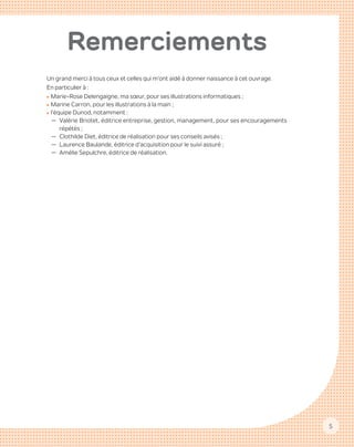 5
Remerciements
Un grand merci à tous ceux et celles qui m’ont aidé à donner naissance à cet ouvrage.
En particulier à :
zz Marie-Rose Delengaigne, ma sœur, pour ses illustrations informatiques ;
zz Marine Carron, pour les illustrations à la main ;
zz l’équipe Dunod, notamment :
—— Valérie Briotet, éditrice entreprise, gestion, management, pour ses encouragements
répétés ;
—— Clothilde Diet, éditrice de réalisation pour ses conseils avisés ;
—— Laurence Baulande, éditrice d’acquisition pour le suivi assuré ;
—— Amélie Sepulchre, éditrice de réalisation.
 