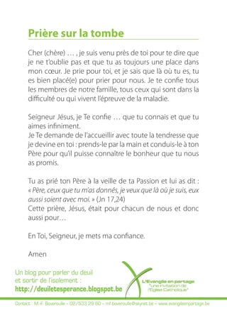 Prière sur la tombe 
Cher (chère) … , je suis venu près de toi pour te dire que 
je ne t’oublie pas et que tu as toujours une place dans 
mon coeur. Je prie pour toi, et je sais que là où tu es, tu 
es bien placé(e) pour prier pour nous. Je te confie tous 
les membres de notre famille, tous ceux qui sont dans la 
difficulté ou qui vivent l’épreuve de la maladie. 
Seigneur Jésus, je Te confie … que tu connais et que tu 
aimes infiniment. 
Je Te demande de l’accueillir avec toute la tendresse que 
je devine en toi : prends-le par la main et conduis-le à ton 
Père pour qu’il puisse connaître le bonheur que tu nous 
as promis. 
Tu as prié ton Père à la veille de ta Passion et lui as dit : 
« Père, ceux que tu m’as donnés, je veux que là où je suis, eux 
aussi soient avec moi. » (Jn 17,24) 
Cette prière, Jésus, était pour chacun de nous et donc 
aussi pour… 
En Toi, Seigneur, je mets ma confiance. 
Amen 
Un blog pour parler du deuil 
et sortir de l’isolement : 
http://deuiletesperance.blogspot.be 
Contact : M.-F. Boveroulle – 02/533 29 60 – mf.boveroulle@skynet.be – www.evangileenpartage.be 
 