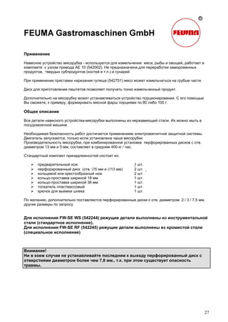 27
Применение
Навесное устройство мясорубка - используется для измельчения мяса, рыбы и овощей, работает в
комплекте с узлом привода AE 10 (542002). Не предназначена для переработки замороженных
продуктов, твердых субпродуктов (костей и т.п.) и сухарей.
При применении приставки нарезания гуляша (542751) мясо может измельчаться на грубые части.
Диск для приготовления паштетов позволяет получать тонко измельченный продукт.
Дополнительно на мясорубку может устанавливаться устройство порционирования. С его помощью
Вы сможете, к примеру, формировать мясной фарш порциями по 80 либо 100 г.
Общее описание
Все детали навесного устройства-мясорубки выполнены из нержавеющей стали. Их можно мыть в
посудомоечной машине.
Необходимая безопасность работ достигается применением электромагнитной защитной системы.
Двигатель запускается, только если установлена чаша мясорубки
Производительность мясорубки, при комбинированной установке перфорированных дисков с отв.
диаметром 13 мм и 5 мм, составляет в среднем 400 кг / час.
Стандартный комплект принадлежностей состоит из:
предварительный нож 1 шт.
перфорированный диск (отв. ∅5 мм и ∅13 мм) 2 шт. 
кольцевой или крестообразный нож 2 шт.
кольцо-проставка шириной 18 мм 1 шт.
кольцо-проставка шириной 36 мм 1 шт.
толкатель пластмассовый 1 шт.
крючок для выемки шнека 1 шт.
По желанию, дополнительно поставляются перфорированные диски с отв. диаметром 2 / 3 / 7,5 мм,
другие размеры по запросу
Для исполнения FW-SE WS (542244) режущие детали выполнены из инструментальной
стали (стандартное исполнение).
Для исполнения FW-SE RF (542245) режущие детали выполнены из хромистой стали
(специальное исполнение)
Внимание!
Ни в коем случае не устанавливайте последним к выходу перфорированный диск с
отверстиями диаметром более чем 7,8 мм., т.к. при этом существует опасность
травмы.
 