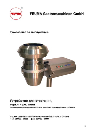 18
Руководство по эксплуатации.
Устройство для строгания,
терки и резания
с помощью цилиндрического или дискового режущего инструмента
FEUMA Gastromaschinen GmbH / Wehrstraße 24 / 04639 Gößnitz
Тел. 034493 / 21555 факс 034493 / 21414
 