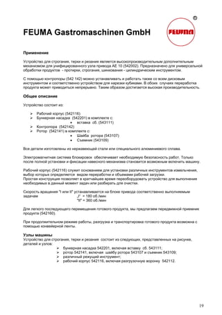 19
Применение
Устройство для строгания, терки и резания является высокопроизводительным дополнительным
механизмом для унифицированного узла привода AE 10 (542002). Предназначено для универсальной
обработки продуктов - протирки, строгания, шинкования - цилиндрическим инструментом.
С помощью контропоры (542 142) можно устанавливать и работать также со всем дисковым
инструментом и соответственно устройством для нарезки кубиками. В обоих случаях переработка
продукта может приводиться непрерывно. Таким образом достигается высокая производительность.
Общее описание
Устройство состоит из:
Рабочий корпус (542116)
Бункерная насадка (542201) в комплекте с:
• вставка сб. (543111)
Контропора (542142)
Ротор (542141) в комплекте с:
• Шайба ротора (543107)
• Съемник (543109)
Все детали изготовлены из нержавеющей стали или специального алюминиевого сплава.
Электромагнитная система блокировок обеспечивает необходимую безопасность работ. Только
после полной установки и фиксации навесного механизма становится возможным включить машину.
Рабочий корпус (542116) служит основанием для установки различных инструментов измельчения,
выбор которых определяется видом переработки и объемами рабочей загрузки.
Простая конструкция позволяет в кратчайшее время переоборудовать устройство для выполнения
необходимых в данный момент задач или разбирать для очистки.
Скорость вращения "I или II" устанавливается на блоке привода соответственно выполняемым
задачам „I“ = 180 об./мин
"II" = 360 об./мин
Для легкого последующего перемещения готового продукта, мы предлагаем передвижной приемник
продукта (542160).
При продолжительном режиме работы, разгрузка и транспортировка готового продукта возможна с
помощью конвейерной ленты.
Узлы машины
Устройство для строгания, терки и резания состоит из следующих, представленных на рисунке,
деталей и узлов:
бункерная насадка 542201, включая вставку сб. 543111;
ротор 542141, включая шайбу ротора 543107 и съемник 543109;
различный режущий инструмент;
рабочий корпус 542116, включая разгрузочную воронку 542112.
 