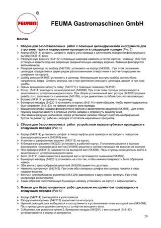 20
Монтаж
1. Сборка для безостановочных работ с помощью цилиндрического инструмента для
строгания, терки и пюрирования проводится в следующем порядке (Рис 3)
Корпус (542114) вставить цапфой в муфту узла привода и застопорить поворотом фиксирующего
рычага (543318) вниз.
Разгрузочную воронку (542112) с помощью шарнира навесить в петле корпуса; клавишу (543102)
оттянуть и завести под нее разрезную соединительную накладку воронки. Клавиша фиксируется
автоматически.
Режущий цилиндр по выбору (542136) установить на корпус (543099) . При этом положение
цилиндра определяется двумя рядом расположенными отверстиями и соответствующими им
штифтами на корпусе.
Шайбу ротора (543107) установить в цилиндр. Фиксирующие выступы шайбы должны быть
направлены вверх. Штифты корпуса, как и при креплении режущего цилиндра, входят в три паза
шайбы.
Левым вращением затянуть гайку (543171) с помощью съемника (543109)
Ротор (542141) насадить на выходной вал (543098). При этом пазы ступицы ротора входят в
зацепление со штифтом выходного вала. При сборке установочный винт ротора (543200) (правая
резьба) туго затягивается съемником (543109), а при демонтаже ослабляется с его же помощью.
Вставку (543111) установить на цилиндр.
Бункерную насадку (542201) установить в корпус (542114) таким образом, чтобы магнитодержатель
был направлен (543183) на правую сторону узла привода.
Вращением влево насадка фиксируется в корпусе и закрепляется защелкой (543105) . Для этого
пружину защелки завести в опорный уголок насадки и опрокинуть защелку вниз.
При замене режущих цилиндров, перед установкой насадки следует очистить центрирующий
буртик по диаметру рабочего корпуса от остатков нарезаемых продуктов.
2. Сборка для безостановочных работ устройством нарезки кубиками проводится в
следующем порядке (Рис 4)
Корпус (542114) установить цапфой в гнездо муфты узла привода и застопорить поворотом
фиксирующего рычага (543318) вниз
Установить разгрузочную воронку (542112) на корпус.
Кубикорезную решетку (542223) установить в рабочий корпус. Положение решетки в корпусе
фиксируется головками двух винтов (310408) решетки в соответствующих им выемках на корпусе.
Нож-траверса (543113) надевается на выходной вал (543098). Пазы ступицы ножа должны войти в
зацепление со штифтом выходного вала.
Болт (543191) завинчивается в выходной вал и затягивается съемником (543109).
Бункерную насадку (542201) установить на стол так, чтобы нижняя поверхность была обращена
наверх.
Оба винта с крестообразной рукояткой (543209) вывинтить до упора.
Навесить контропору (542142). При этом оба стопорных штифта контропоры ложатся в пазы
насадки-воронки.
Винты с крестообразной рукояткой (543 209) равномерно с двух сторон затянуть. При этом
контропора закрепляется.
Таким образом подготовленную бункерную насадку установить на корпус и зафиксировать.
3. Монтаж для безостановочных работ дисковым инструментом производится в
следующем порядке (Рис 5)
Корпус (542114) фиксируется в узле привода.
Разгрузочная воронка (542112) закрепляется на корпусе.
Нужный режущий диск выбирается из ассортимента и устанавливается на выходной вал (543 098).
Паз ступицы диска должен совпасть со штифтом выходного вала.
Собранная, как указано в пункте 2, бункерная насадка (542201) с контропорой (542142)
устанавливается в корпус и запирается.
 