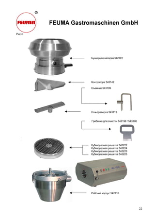 22
Рис 4
Бункерная насадка 542201
Контропора 542142
Съемник 543109
Нож-траверса 543113
Гребенка для очистки 543198 / 543398
Кубикорезная решетка 542222
Кубикорезная решетка 542224
Кубикорезная решетка 542223
Кубикорезная решетка 542225
Рабочий корпус 542116
 