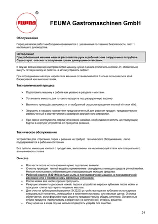 24
Обслуживание
Перед началом работ необходимо ознакомится с указаниями по технике безопасности, лист 1
настоящего руководства.
Осторожно!
При работающей машине нельзя располагать руки в рабочей зоне загрузочных патрубков.
Существует опасность получения травм движущимися частями.
В случае возникновения неисправностей машину нужно сначала отключить кнопкой „0“, обязательно
вынуть сетевую вилку из розетки, а затем устранять дефект.
При отсоединении насадки нарезателя машина останавливается. Нельзя пользоваться этой
блокировкой как выключателем.
Технологический процесс
Подготовить машину к работе как указано в разделе «монтаж».
Установить емкость для готового продукта под разгрузочную воронку.
Включить привод (в зависимости от выбранной скорости вращения кнопкой «I» или «II»).
Загрузить в насадку нарезателя предназначенный для резания продукт, предварительно
измельченный в соответствии с размером загрузочного отверстия.
При смене инструмента, перед установкой насадки, необходимо очистить центрирующий
буртик в корпусе устройства от продуктов резания.
Техническое обслуживание
Устройство для строгания, терки и резания не требует технического обслуживания, легко
поддерживается в рабочем состоянии
Все детали, имеющие контакт с продуктами, выполнены из нержавеющей стали или специального
алюминиевого сплава
Очистка
• Все части после использования нужно тщательно вымыть.
• Очистку проводят теплой водой с применением стандартных моющих средств ручной мойки.
Нельзя использовать отбеливающие хлорсодержащие моющие средства.
• Рабочий корпус (542116) нельзя мыть в посудомоечной машине, в посудомоечной
раковине или с применением напорных установок.
• После мойки все части хорошо просушить.
• Режущие элементы дисковых ножей, терок и устройства нарезки кубиками после мойки и
просушки слегка протереть пищевым маслом.
• Для очистки кубикорезной решетки (542223) устройства нарезки кубиками используется
специальный толкатель, имеющийся в комплекте поставки, или жесткая щетка. Очистка
облегчается, если формовочную решетку предварительно обдать кипятком. Остаточные
кубики продукта проталкивать с обратной (не заточенной) стороны решетки.
• Раму ножа ни в коем случае нельзя подвергать ударам для очистки,.
 