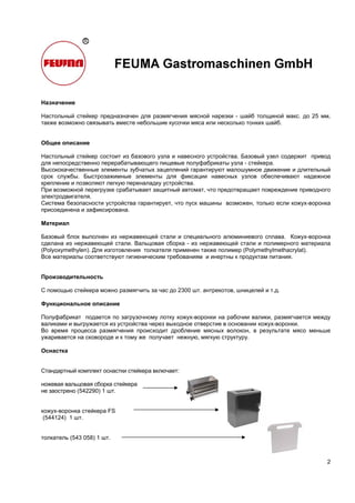 2
Назначение
Настольный стейкер предназначен для размягчения мясной нарезки - шайб толщиной макс. до 25 мм,
также возможно связывать вместе небольшие кусочки мяса или несколько тонких шайб.
Общее описание
Настольный стейкер состоит из базового узла и навесного устройства. Базовый узел содержит привод
для непосредственно перерабатывающего пищевые полуфабрикаты узла - стейкера.
Высококачественные элементы зубчатых зацеплений гарантируют малошумное движение и длительный
срок службы. Быстрозажимные элементы для фиксации навесных узлов обеспечивают надежное
крепление и позволяют легкую переналадку устройства.
При возможной перегрузке срабатывает защитный автомат, что предотвращает повреждение приводного
электродвигателя.
Система безопасности устройства гарантирует, что пуск машины возможен, только если кожух-воронка
присоединена и зафиксирована.
Материал
Базовый блок выполнен из нержавеющей стали и специального алюминиевого сплава. Кожух-воронка
сделана из нержавеющей стали. Вальцовая сборка - из нержавеющей стали и полимерного материала
(Polyoxymethylen). Для изготовления толкателя применен также полимер (Polymethylmethacrylat).
Все материалы соответствуют гигиеническим требованиям и инертны к продуктам питания.
Производительность
С помощью стейкера можно размягчить за час до 2300 шт. антрекотов, шницелей и т.д.
Функциональное описание
Полуфабрикат подается по загрузочному лотку кожух-воронки на рабочии валики, размягчается между
валиками и выгружается из устройства через выходное отверстие в основании кожух-воронки.
Во время процесса размягчения происходит дробление мясных волокон, в результате мясо меньше
ужаривается на сковороде и к тому же получает нежную, мягкую структуру.
Оснастка
Стандартный комплект оснастки стейкера включает:
ножевая вальцовая сборка стейкера
не заострено (542290) 1 шт.
кожух-воронка стейкера FS
(544124) 1 шт.
толкатель (543 058) 1 шт.
 