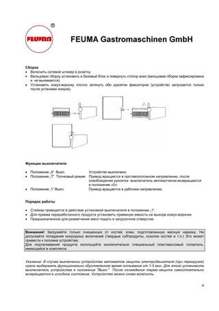 4
Сборка
• Включить сетевой штекер в розетку.
• Вальцовую сборку установить в базовый блок и повернуть стопор вниз (вальцовая сборка зафиксирована
и не вынимается)
• Установить кожух-воронку плотно затянуть обе рукоятки фиксаторов (устройство запускается только
после установки кожуха).
Функции выключателя
• Положение „0“ Выкл. Устройство выключено
• Положение „T“ Толчковый режим Привод вращается в противоположном направлении, после
освобождения рукоятки выключатель автоматчески возвращается
в положение «0».
• Положение „1“ Выкл. Привод вращается в рабочем направлении.
Порядок работы
• Стейкер приводится в действие установкой выключателя в положении „1“.
• Для приема переработанного продукта установить приемную емкость на выходе кожух-воронки.
• Предназначенное для размягчения мясо подать в загрузочное отверстие.
Внимание! Загружайте только очищенную от костей, кожи, подготовленную мясную нарезку. Не
допускайте попадания инородных включений (твердые субпродукты, осколки костей и т.п.) Это может
привести к поломке устройства.
Для подталкивания продукта используйте исключительно специальный пластмассовый толкатель,
имеющийся в комплекте.
Указание: В случае выключении устройства автоматом защиты электродвигателя (при перегрузке)
нужно выдержать функционально обусловленное время остывания от 1-5 мин. Для этого установите
выключатель устройства в положение "Выкл." После охлаждения термо-защита самостоятельно
возвращается в исходное состояние. Устройство можно снова включить.
 
