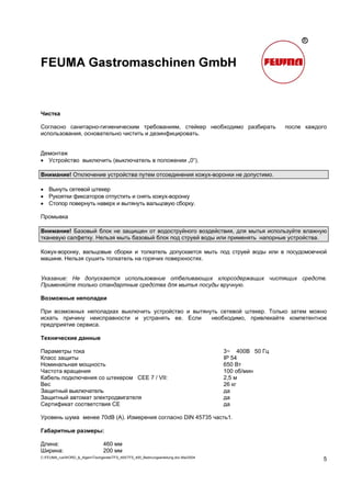 C:FEUMA_rusWORD_&_AlgemTischgereteTFS_400TFS_400_Bedinungsanleitung.doc Mai/2004
5
Чистка
Согласно санитарно-гигиеническим требованиям, стейкер необходимо разбирать после каждого
использования, основательно чистить и дезинфицировать.
Демонтаж
• Устройство выключить (выключатель в положении „0“).
Внимание! Отключение устройства путем отсоединения кожух-воронки не допустимо.
• Вынуть сетевой штекер
• Рукоятки фиксаторов отпустить и снять кожух-воронку
• Стопор повернуть наверх и вытянуть вальцовую сборку.
Промывка
Внимание! Базовый блок не защищен от водоструйного воздействия, для мытья используйте влажную
тканевую салфетку. Нельзя мыть базовый блок под струей воды или применять напорные устройства.
Кожух-воронку, вальцовые сборки и толкатель допускается мыть под струей воды или в посудомоечной
машине. Нельзя сушить толкатель на горячих поверхностях.
Указание: Не допускается использование отбеливающих хлорсодержащих чистящих средств.
Применяйте только стандартные средства для мытья посуды вручную.
Возможные неполадки
При возможных неполадках выключить устройство и вытянуть сетевой штекер. Только затем можно
искать причину неисправности и устранять ее. Если необходимо, привлекайте компетентное
предприятие сервиса.
Технические данные
Параметры тока 3~ 400В 50 Гц
Класс защиты IP 54
Номинальная мощность 650 Вт
Частота вращения 100 об/мин
Кабель подключения со штекером CEE 7 / VII: 2,5 м
Вес 26 кг
Защитный выключатель да
Защитный автомат электродвигателя да
Сертификат соответствия CE да
Уровень шума менее 70dB (A). Измерения согласно DIN 45735 часть1.
Габаритные размеры:
Длина: 460 мм
Ширина: 200 мм
 