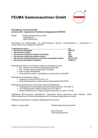 C:FEUMA_rusWORD_&_AlgemTischgereteTFS_400TFS_400_Bedinungsanleitung.doc Mai/2004
7
Сертификат соответствия EG
согласно EG - нормали изготовления оборудования 98/37/EG
Фирма: FEUMA Gastromaschinen GmbH
Wehrstraße 24
04639 Gößnitz/Thür.
Настоящим мы подтверждаем, что нижеследующие машины сконструированы и изготовлены в
соответствии с EG-стандартами 98/37/EG .
Наименование машин Тип
• Настольная мясорубка TW-R 70
• Настольный стейкер TFS
• Настольное устройство нарезки полосками TSS
• Настольное устройство нарезки салата TSAS
• Настольное комбинированное устройство мясорубка-стейкер TW 70 / TFS
• Настольная мясорубка-сепаратор T-SWF 82
Испытания (контроль) на основании следующих специальных норм :
• EG - нормаль изготовления оборудования 98 /37/EG
• EG - стандарт низкого напряжения 73/23/EWG
• EMV-стандарт 89/336/EWG
• Инструкция испытания к сертификату соответствия от 26.03.2001
Прикладные согласованные нормы:
• Надежность машин EN 292 части 1 и 2
• Электрооборудование промышленного оборудования EN 60 204
Прикладные национальные технические нормы (спецификации):
• Оборудование мясоперерабатывающей промышленности UVV VBG 19
• UVV Оборудование пищевой промышленности VBG 77
• Правила безопасности и охраны здоровья при работе на кухнях 1/37 ZH
Требования EMV-стандарта соблюдаются. Управление машин выполнено таким образом, чтобы
обеспечивалась достаточная помехозащищенность значимых управляющих сигналов.
Требования Приложения V Нормали оборудования выполнены.
Gößnitz, 15 марта 2004 FEUMA Gastromaschinen GmbH
Rainer Graichen
Технический директор
 