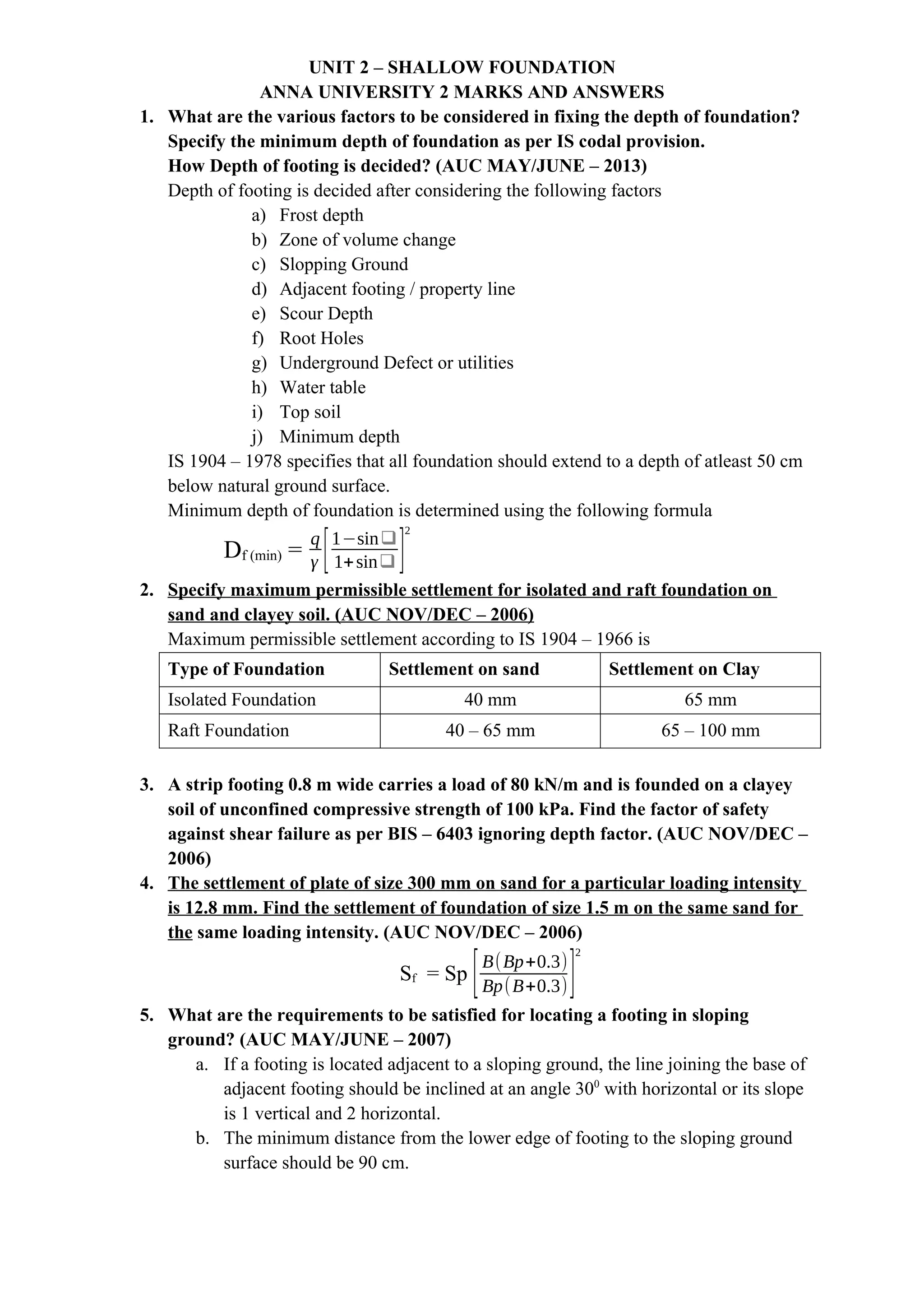 UNIT 2 – SHALLOW FOUNDATION
ANNA UNIVERSITY 2 MARKS AND ANSWERS
1. What are the various factors to be considered in fixing the depth of foundation?
Specify the minimum depth of foundation as per IS codal provision.
How Depth of footing is decided? (AUC MAY/JUNE – 2013)
Depth of footing is decided after considering the following factors
a) Frost depth
b) Zone of volume change
c) Slopping Ground
d) Adjacent footing / property line
e) Scour Depth
f) Root Holes
g) Underground Defect or utilities
h) Water table
i) Top soil
j) Minimum depth
IS 1904 – 1978 specifies that all foundation should extend to a depth of atleast 50 cm
below natural ground surface.
Minimum depth of foundation is determined using the following formula
Df (min) =
q
γ [1−sin❑
1+sin❑ ]
2
2. Specify maximum permissible settlement for isolated and raft foundation on
sand and clayey soil. (AUC NOV/DEC – 2006)
Maximum permissible settlement according to IS 1904 – 1966 is
Type of Foundation Settlement on sand Settlement on Clay
Isolated Foundation 40 mm 65 mm
Raft Foundation 40 – 65 mm 65 – 100 mm
3. A strip footing 0.8 m wide carries a load of 80 kN/m and is founded on a clayey
soil of unconfined compressive strength of 100 kPa. Find the factor of safety
against shear failure as per BIS – 6403 ignoring depth factor. (AUC NOV/DEC –
2006)
4. The settlement of plate of size 300 mm on sand for a particular loading intensity
is 12.8 mm. Find the settlement of foundation of size 1.5 m on the same sand for
the same loading intensity. (AUC NOV/DEC – 2006)
Sf = Sp [B(Bp+0.3)
Bp(B+0.3)]
2
5. What are the requirements to be satisfied for locating a footing in sloping
ground? (AUC MAY/JUNE – 2007)
a. If a footing is located adjacent to a sloping ground, the line joining the base of
adjacent footing should be inclined at an angle 300
with horizontal or its slope
is 1 vertical and 2 horizontal.
b. The minimum distance from the lower edge of footing to the sloping ground
surface should be 90 cm.
 