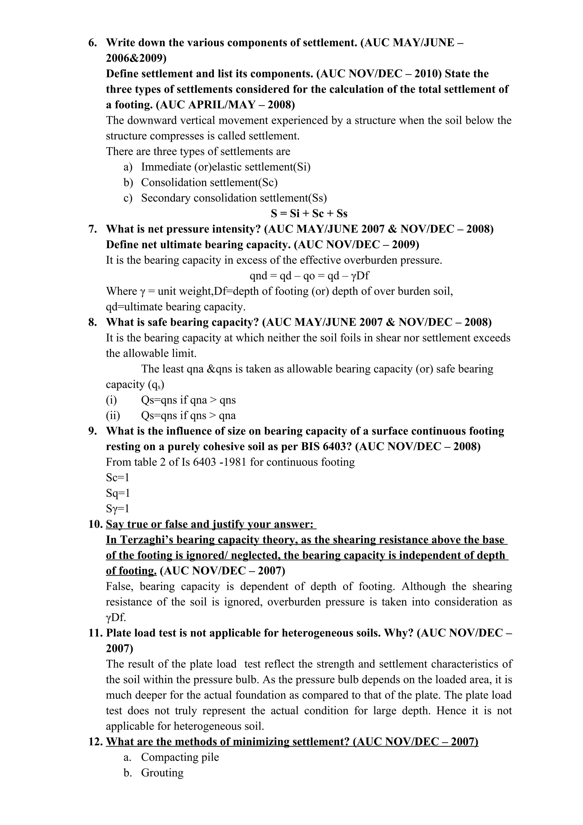 6. Write down the various components of settlement. (AUC MAY/JUNE –
2006&2009)
Define settlement and list its components. (AUC NOV/DEC – 2010) State the
three types of settlements considered for the calculation of the total settlement of
a footing. (AUC APRIL/MAY – 2008)
The downward vertical movement experienced by a structure when the soil below the
structure compresses is called settlement.
There are three types of settlements are
a) Immediate (or)elastic settlement(Si)
b) Consolidation settlement(Sc)
c) Secondary consolidation settlement(Ss)
S = Si + Sc + Ss
7. What is net pressure intensity? (AUC MAY/JUNE 2007 & NOV/DEC – 2008)
Define net ultimate bearing capacity. (AUC NOV/DEC – 2009)
It is the bearing capacity in excess of the effective overburden pressure.
qnd = qd – qo = qd – γDf
Where γ = unit weight,Df=depth of footing (or) depth of over burden soil,
qd=ultimate bearing capacity.
8. What is safe bearing capacity? (AUC MAY/JUNE 2007 & NOV/DEC – 2008)
It is the bearing capacity at which neither the soil foils in shear nor settlement exceeds
the allowable limit.
The least qna &qns is taken as allowable bearing capacity (or) safe bearing
capacity (qs)
(i) Qs=qns if qna > qns
(ii) Qs=qns if qns > qna
9. What is the influence of size on bearing capacity of a surface continuous footing
resting on a purely cohesive soil as per BIS 6403? (AUC NOV/DEC – 2008)
From table 2 of Is 6403 -1981 for continuous footing
Sc=1
Sq=1
Sγ=1
10. Say true or false and justify your answer:
In Terzaghi’s bearing capacity theory, as the shearing resistance above the base
of the footing is ignored/ neglected, the bearing capacity is independent of depth
of footing. (AUC NOV/DEC – 2007)
False, bearing capacity is dependent of depth of footing. Although the shearing
resistance of the soil is ignored, overburden pressure is taken into consideration as
γDf.
11. Plate load test is not applicable for heterogeneous soils. Why? (AUC NOV/DEC –
2007)
The result of the plate load test reflect the strength and settlement characteristics of
the soil within the pressure bulb. As the pressure bulb depends on the loaded area, it is
much deeper for the actual foundation as compared to that of the plate. The plate load
test does not truly represent the actual condition for large depth. Hence it is not
applicable for heterogeneous soil.
12. What are the methods of minimizing settlement? (AUC NOV/DEC – 2007)
a. Compacting pile
b. Grouting
 