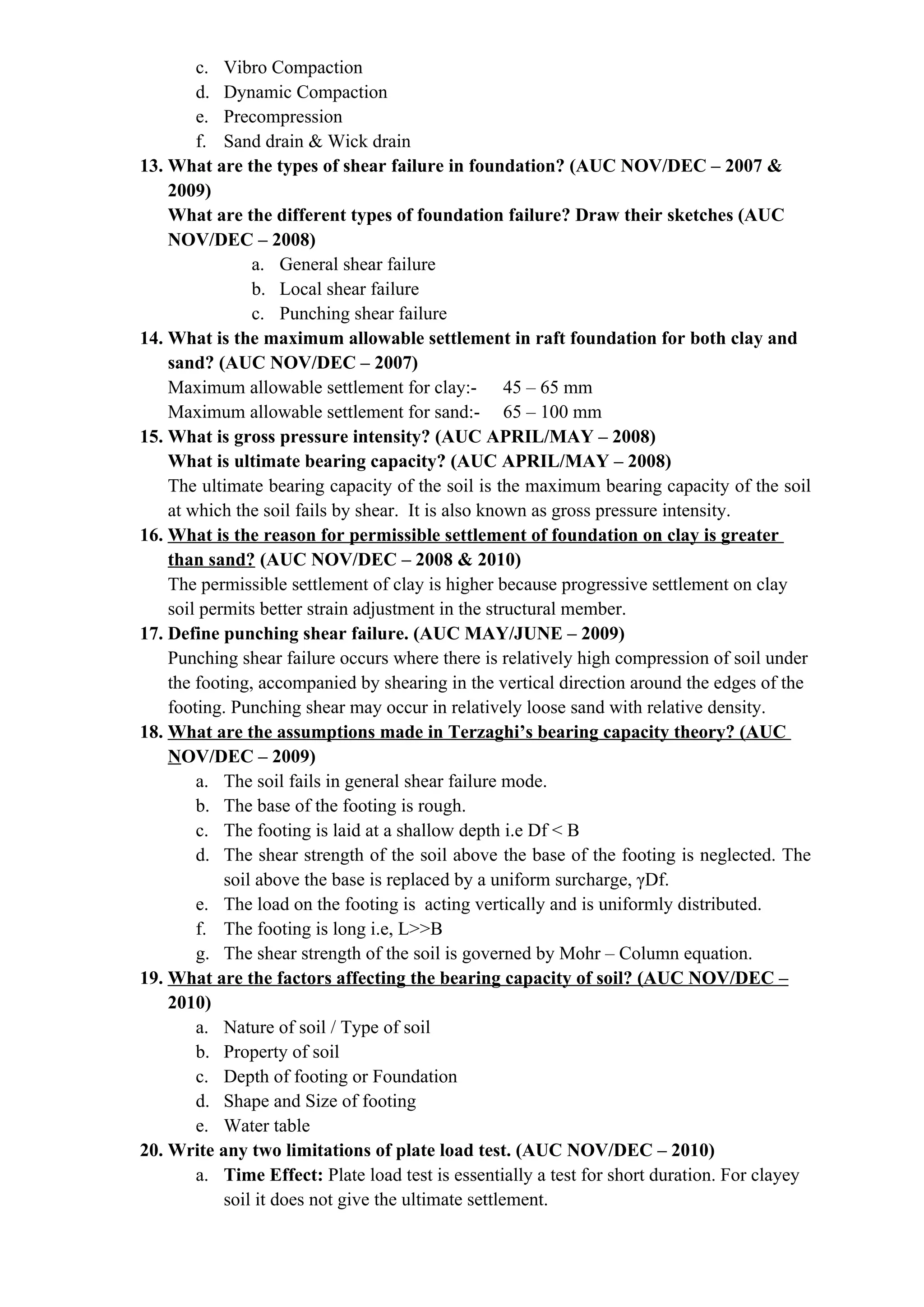 c. Vibro Compaction
d. Dynamic Compaction
e. Precompression
f. Sand drain & Wick drain
13. What are the types of shear failure in foundation? (AUC NOV/DEC – 2007 &
2009)
What are the different types of foundation failure? Draw their sketches (AUC
NOV/DEC – 2008)
a. General shear failure
b. Local shear failure
c. Punching shear failure
14. What is the maximum allowable settlement in raft foundation for both clay and
sand? (AUC NOV/DEC – 2007)
Maximum allowable settlement for clay:- 45 – 65 mm
Maximum allowable settlement for sand:- 65 – 100 mm
15. What is gross pressure intensity? (AUC APRIL/MAY – 2008)
What is ultimate bearing capacity? (AUC APRIL/MAY – 2008)
The ultimate bearing capacity of the soil is the maximum bearing capacity of the soil
at which the soil fails by shear. It is also known as gross pressure intensity.
16. What is the reason for permissible settlement of foundation on clay is greater
than sand? (AUC NOV/DEC – 2008 & 2010)
The permissible settlement of clay is higher because progressive settlement on clay
soil permits better strain adjustment in the structural member.
17. Define punching shear failure. (AUC MAY/JUNE – 2009)
Punching shear failure occurs where there is relatively high compression of soil under
the footing, accompanied by shearing in the vertical direction around the edges of the
footing. Punching shear may occur in relatively loose sand with relative density.
18. What are the assumptions made in Terzaghi’s bearing capacity theory? (AUC
NOV/DEC – 2009)
a. The soil fails in general shear failure mode.
b. The base of the footing is rough.
c. The footing is laid at a shallow depth i.e Df < B
d. The shear strength of the soil above the base of the footing is neglected. The
soil above the base is replaced by a uniform surcharge, γDf.
e. The load on the footing is acting vertically and is uniformly distributed.
f. The footing is long i.e, L>>B
g. The shear strength of the soil is governed by Mohr – Column equation.
19. What are the factors affecting the bearing capacity of soil? (AUC NOV/DEC –
2010)
a. Nature of soil / Type of soil
b. Property of soil
c. Depth of footing or Foundation
d. Shape and Size of footing
e. Water table
20. Write any two limitations of plate load test. (AUC NOV/DEC – 2010)
a. Time Effect: Plate load test is essentially a test for short duration. For clayey
soil it does not give the ultimate settlement.
 