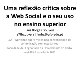 Uma reflexão crítica sobre
 a Web Social e o seu uso
    no ensino superior
             Luis Borges Gouveia
        @lbgouveia | lmbg@ufp.edu.pt
 LEA - Workshop sobre meios não convencionais de
           comunicação com estudantes
 Faculdade de Engenharia da Universidade do Porto
             sala I-105, 7 de Julho de 2010
 
