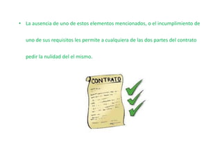 • La ausencia de uno de estos elementos mencionados, o el incumplimiento de
uno de sus requisitos les permite a cualquiera de las dos partes del contrato
pedir la nulidad del el mismo.