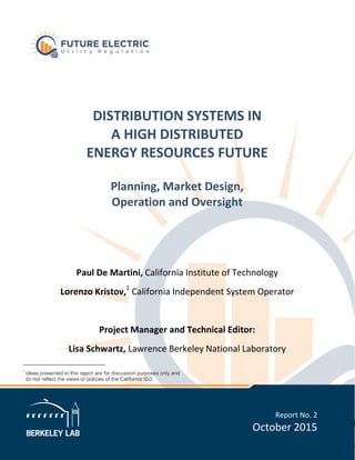 DISTRIBUTION SYSTEMS IN
A HIGH DISTRIBUTED
ENERGY RESOURCES FUTURE
Planning, Market Design,
Operation and Oversight
Paul De Martini, California Institute of Technology
Lorenzo Kristov,1
California Independent System Operator
Project Manager and Technical Editor:
Lisa Schwartz, Lawrence Berkeley National Laboratory
Report No. 2
October 2015
 