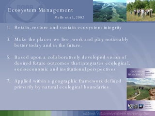 Ecosystem Management Meffe et al., 2002 Retain, restore and sustain ecosystem integrity Make the places we live, work and play noticeably better today and in the future. Based upon a collaboratively developed vision of desired future outcomes that integrates ecological, socioeconomic and institutional perspectives Applied within a geographic framework defined primarily by natural ecological boundaries. 