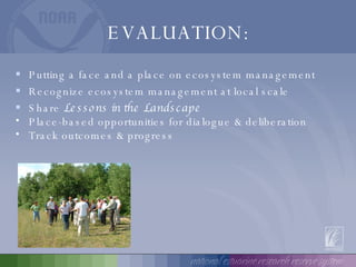 EVALUATION: Putting a face and a place on ecosystem management Recognize ecosystem management at local scale Share  Lessons in the Landscape Place-based opportunities for dialogue & deliberation Track outcomes & progress 