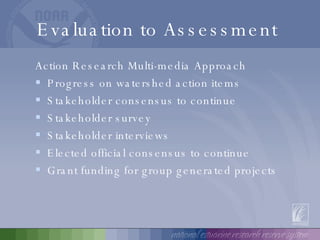 Evaluation to Assessment  Action Research Multi-media Approach Progress on watershed action items Stakeholder consensus to continue Stakeholder survey Stakeholder interviews Elected official consensus to continue Grant funding for group generated projects 
