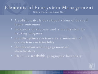 Elements of Ecosystem Management With a Focus on Land Use A collaboratively developed vision of desired future outcomes Indicators of success and a mechanism for tracking progress Interdisciplinary science as a measure of ecosystem sustainability  Identification and engagement of stakeholders Place – a  workable  geographic boundary 
