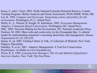Krum, C. and C. Feurt. 2002. Wells National Estuarine Research Reserve, Coastal Training Program: Market Analysis and Needs Assessment. Wells NERR: Wells, ME. Lee, K. 1993.  Compass and Gyroscope. Integrating science and politics for the environment . Washington, D. C.: Island Press. Meffe, G., L. Nielsen, R. Knight, D. Schenborn. 2002.  Ecosystem Management, Adaptive, Community-Based Conservation . Washington, DC: Island Press. NRC. 2005. Decision Making for the Environment. DC: National Academies Press. Paolisso, M. 2002. Blue crabs and controversy on the Chesapeake Bay: A cultural model for understanding watermen’s reasoning about blue crab management.  Human Organization  61 (3): 226-239. Quinn, N. ed. 2005. Finding Culture in Talk, A Collection of Methods. New York: Palgrave Macmillan. Salafsky, N.,et al., 2001. Adaptive Management: A Tool For Conservation Practitioners. Available at www.fosonline.org Weiss, R. S. 1994.  Learning from Strangers, The Art and Method of Qualitative Interview Studies . New York: The Free Press. 