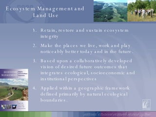 Retain, restore and sustain ecosystem integrity Make the places we live, work and play noticeably better today and in the future. Based upon a collaboratively developed vision of desired future outcomes that integrates ecological, socioeconomic and institutional perspectives Applied within a geographic framework defined primarily by natural ecological boundaries. Ecosystem Management and  Land Use 