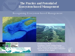 The Practice and Potential of  Ecosystem-based Management Christine Feurt, Ph.D. Coordinator,   Coastal Training Program Wells National Estuarine Research Reserve Director, Center for Sustainable Communities University of New England Recognizing Ecosystem-based Management 