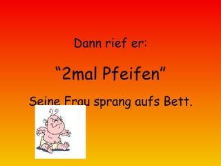 Dann rief er: “ 2mal Pfeifen” Seine Frau sprang aufs Bett. 