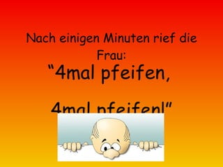 Nach einigen Minuten rief die Frau: “ 4mal pfeifen,  4mal pfeifen!” 