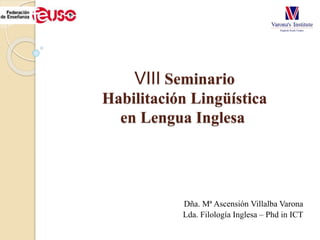 VIII Seminario
Habilitación Lingüística
en Lengua Inglesa
Dña. Mª Ascensión Villalba Varona
Lda. Filología Inglesa – Phd in ICT
 