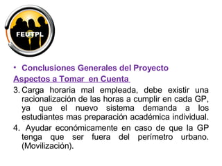 Conclusiones Generales del Proyecto Aspectos a Tomar  en Cuenta  Carga horaria mal empleada, debe existir una racionalización de las horas a cumplir en cada GP, ya que el nuevo sistema demanda a los estudiantes mas preparación académica individual.  Ayudar económicamente en caso de que la GP tenga que ser fuera del perímetro urbano. (Movilización).  