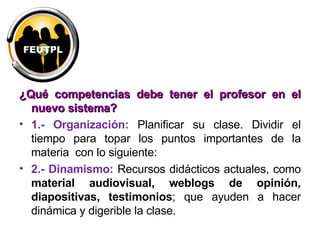 ¿Qué competencias debe tener el profesor en el nuevo sistema? 1.- Organización:   Planificar su clase. Dividir el tiempo para topar los puntos importantes de la materia  con lo siguiente: 2.- Dinamismo:   Recursos didácticos actuales, como  material audiovisual, weblogs de opinión, diapositivas, testimonios ; que ayuden a hacer dinámica y digerible la clase. 