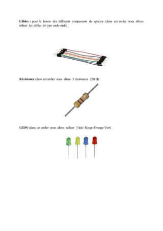 Câbles : pour la liaison des différents composants du système (dans cet atelier nous allons
utiliser les câbles de type male-male)
Résistance (dans cet atelier nous allons 3 résistances 220 Ω)
LEDS (dans cet atelier nous allons utiliser 3 leds Rouge-Orange-Vert)
 
