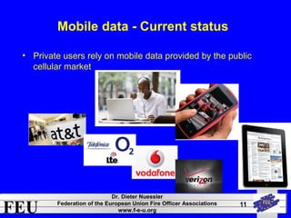 FEU Dr. Dieter Nuessler 
Federation of the European Union Fire Officer Associations 
www.f-e-u.org 
11 
Mobile data - Current status 
• Private users rely on mobile data provided by the public 
cellular market 
 