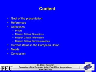 FEU Dr. Dieter Nuessler 
Federation of the European Union Fire Officer Associations 
www.f-e-u.org 
2 
Content 
• Goal of the presentation 
• References 
• Definitions 
– PPDR 
– Mission Critical Operations 
– Mission Critical Information 
– Mission Critical Communications 
• Current status in the European Union 
• Needs 
• Conclusion 
 
