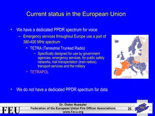 FEU Dr. Dieter Nuessler 
Federation of the European Union Fire Officer Associations 
www.f-e-u.org 
25 
Current status in the European Union 
• We have a dedicated PPDR spectrum for voice 
– Emergency services throughout Europe use a part of 
380-400 MHz spectrum 
• TETRA (Terrestrial Trunked Radio) 
– Specifically designed for use by government 
agencies, emergency services, for public safety 
networks, trail transportation (train radios), 
transport services and the military 
• TETRAPOL 
• We do not have a dedicated PPDR spectrum for data 
 