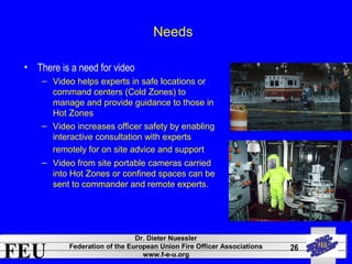 FEU Dr. Dieter Nuessler 
Federation of the European Union Fire Officer Associations 
www.f-e-u.org 
26 
Needs 
• There is a need for video 
– Video helps experts in safe locations or 
command centers (Cold Zones) to 
manage and provide guidance to those in 
Hot Zones 
– Video increases officer safety by enabling 
interactive consultation with experts 
remotely for on site advice and support 
– Video from site portable cameras carried 
into Hot Zones or confined spaces can be 
sent to commander and remote experts. 
 