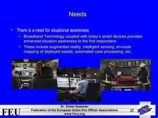 FEU Dr. Dieter Nuessler 
Federation of the European Union Fire Officer Associations 
www.f-e-u.org 
27 
Needs 
• There is a need for situational awareness 
– Broadband Technology coupled with today’s smart devices provides 
enhanced situation awareness to the first responders 
– These include augmented reality, intelligent sensing, en-route 
mapping of deployed assets, automated case processing, etc. 
 