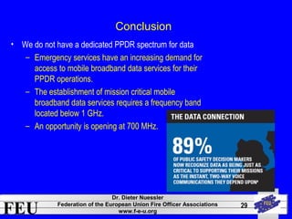 FEU Dr. Dieter Nuessler 
Federation of the European Union Fire Officer Associations 
www.f-e-u.org 
29 
Conclusion 
• We do not have a dedicated PPDR spectrum for data 
– Emergency services have an increasing demand for 
access to mobile broadband data services for their 
PPDR operations. 
– The establishment of mission critical mobile 
broadband data services requires a frequency band 
located below 1 GHz. 
– An opportunity is opening at 700 MHz. 
 