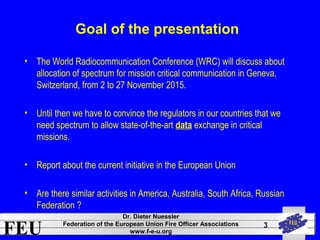 FEU Dr. Dieter Nuessler 
Federation of the European Union Fire Officer Associations 
www.f-e-u.org 
3 
Goal of the presentation 
• The World Radiocommunication Conference (WRC) will discuss about 
allocation of spectrum for mission critical communication in Geneva, 
Switzerland, from 2 to 27 November 2015. 
• Until then we have to convince the regulators in our countries that we 
need spectrum to allow state-of-the-art data exchange in critical 
missions. 
• Report about the current initiative in the European Union 
• Are there similar activities in America, Australia, South Africa, Russian 
Federation ? 
 