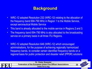 FEU Dr. Dieter Nuessler 
Federation of the European Union Fire Officer Associations 
www.f-e-u.org 
30 
Background 
• WRC-12 adopted Resolution 232 (WRC-12) relating to the allocation of 
the frequency band 694 790 MHz in Region 1 to ‑ the Mobile Service, 
except aeronautical Mobile Service 
• This band is already allocated to the mobile service in Regions 2 and 3. 
• The frequency band 694‑790 MHz is also allocated to the broadcasting 
service on a primary basis in all three ITU Regions. 
• WRC-12 adopted Resolution 646 (WRC-12) which encouraged 
administrations, for the purpose of achieving regionally harmonized 
frequency bands, to consider certain identified frequency bands on a 
regional basis for public protection and disaster relief (PPDR) solutions 
 