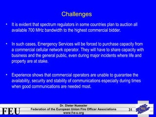 FEU Dr. Dieter Nuessler 
Federation of the European Union Fire Officer Associations 
www.f-e-u.org 
31 
Challenges 
• It is evident that spectrum regulators in some countries plan to auction all 
available 700 MHz bandwidth to the highest commercial bidder. 
• In such cases, Emergency Services will be forced to purchase capacity from 
a commercial cellular network operator. They will have to share capacity with 
business and the general public, even during major incidents where life and 
property are at stake. 
• Experience shows that commercial operators are unable to guarantee the 
availability, security and stability of communications especially during times 
when good communications are needed most. 
 