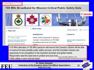A 20 MHz allocation of 700 MHz spectrum will ensure that Canada’s citizens will be able 
to receive the best possible public safety services, and that Canadian industry has 
opportunity to be competitive in this important domestic and global market. 
Responders need the right tools to protect and save lives. 
Public safety’s voice must be heard. 
FEU Dr. Dieter Nuessler 
Federation of the European Union Fire Officer Associations 
www.f-e-u.org 
37 
Canada 
Deputy Chief William (Bill) Moore, Chair 
Canadian Interoperability Technology Interest Group (CITIG) 
 