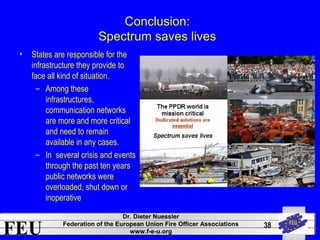 FEU Dr. Dieter Nuessler 
Federation of the European Union Fire Officer Associations 
www.f-e-u.org 
38 
Conclusion: 
Spectrum saves lives 
• States are responsible for the 
infrastructure they provide to 
face all kind of situation. 
– Among these 
infrastructures, 
communication networks 
are more and more critical 
and need to remain 
available in any cases. 
– In several crisis and events 
through the past ten years 
public networks were 
overloaded, shut down or 
inoperative 
 