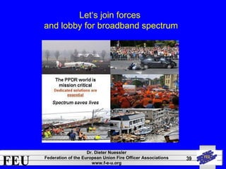 FEU Dr. Dieter Nuessler 
Federation of the European Union Fire Officer Associations 
www.f-e-u.org 
39 
Let‘s join forces 
and lobby for broadband spectrum 
 
