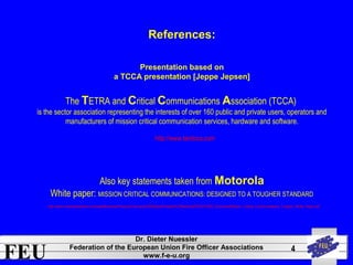 http://www.tandcca.com 
FEU Dr. Dieter Nuessler 
Federation of the European Union Fire Officer Associations 
www.f-e-u.org 
4 
References: 
Presentation based on 
a TCCA presentation [Jeppe Jepsen] 
The TETRA and Critical Communications Association (TCCA) 
is the sector association representing the interests of over 160 public and private users, operators and 
manufacturers of mission critical communication services, hardware and software. 
Also key statements taken from Motorola 
White paper: MISSION CRITICAL COMMUNICATIONS: DESIGNED TO A TOUGHER STANDARD 
http://www.motorolasolutions.com/web/Business/Products/Two-way%20Radios/Portable%20Radios/APX%207000/_Document/Mission_Critical_Communications_Tougher_White_Paper.pdf 
 
