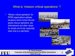 FEU Dr. Dieter Nuessler 
Federation of the European Union Fire Officer Associations 
www.f-e-u.org 
6 
What is ‘mission critical operations’ ? 
• ‘Mission critical operations’ for 
PPDR organisations address 
situations where human life and 
goods (rescue operations, law 
enforcement) and other values 
for society are at risk, especially 
when time is a vital factor. 
 