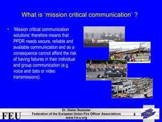 What is ‘mission critical communication’ ? 
FEU Dr. Dieter Nuessler 
Federation of the European Union Fire Officer Associations 
www.f-e-u.org 
8 
• ‘Mission critical communication 
solutions’ therefore means that 
PPDR needs secure, reliable and 
available communication and as a 
consequence cannot afford the risk 
of having failures in their individual 
and group communication (e.g. 
voice and data or video 
transmissions). 
 