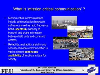 What is ‘mission critical communication’ ? 
FEU Dr. Dieter Nuessler 
Federation of the European Union Fire Officer Associations 
www.f-e-u.org 
9 
• Mission critical communications 
include communication hardware, 
software, as well as radio frequency 
band (spectrum) capacity to 
transmit and share information 
between field units and command 
centres. 
• Reliability, availability, stability and 
security of mobile communication is 
vital to ensure continuous 
availability of functions critical for 
society. 
 