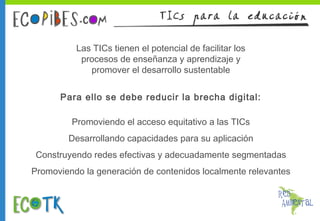 Las TICs tienen el potencial de facilitar los
procesos de enseñanza y aprendizaje y
promover el desarrollo sustentable
Para ello se debe reducir la brecha digital:
Promoviendo el acceso equitativo a las TICs
Desarrollando capacidades para su aplicación
Construyendo redes efectivas y adecuadamente segmentadas
Promoviendo la generación de contenidos localmente relevantes

 
